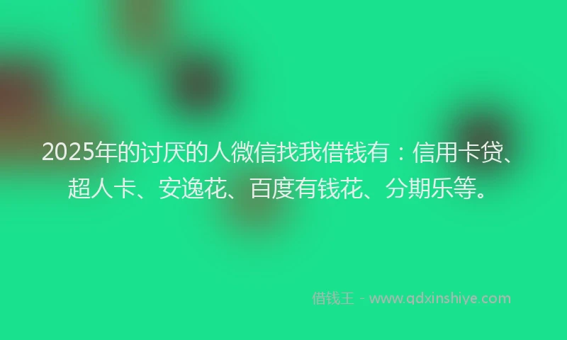 2025年的讨厌的人微信找我借钱有：信用卡贷、超人卡、安逸花、百度有钱花、分期乐等。