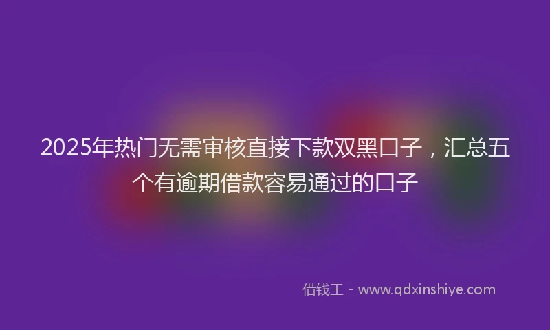 2025年热门无需审核直接下款双黑口子，汇总五个有逾期借款容易通过的口子