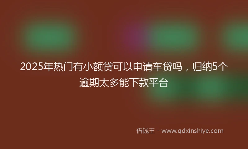 2025年热门有小额贷可以申请车贷吗，归纳5个逾期太多能下款平台