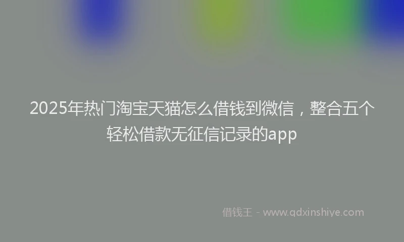 2025年热门淘宝天猫怎么借钱到微信，整合五个轻松借款无征信记录的app