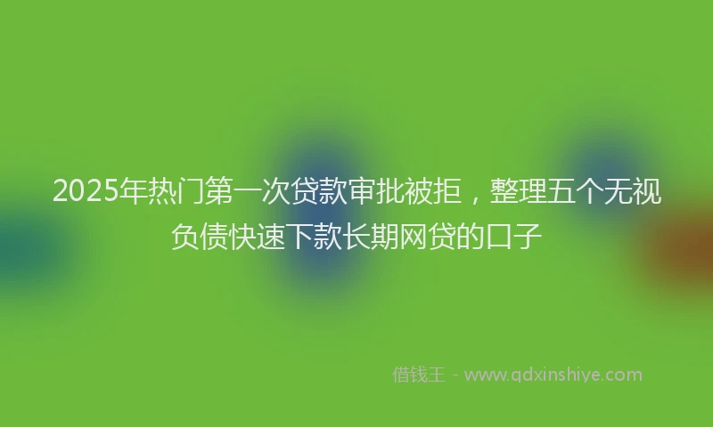 2025年热门第一次贷款审批被拒，整理五个无视负债快速下款长期网贷的口子
