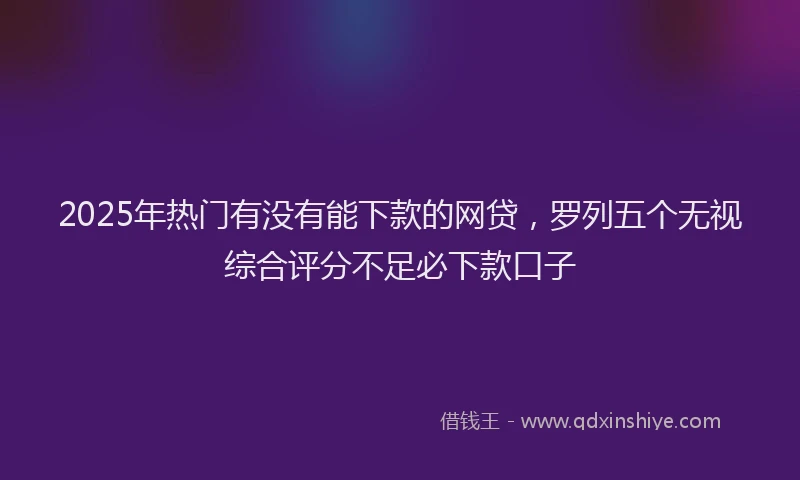 2025年热门有没有能下款的网贷，罗列五个无视综合评分不足必下款口子