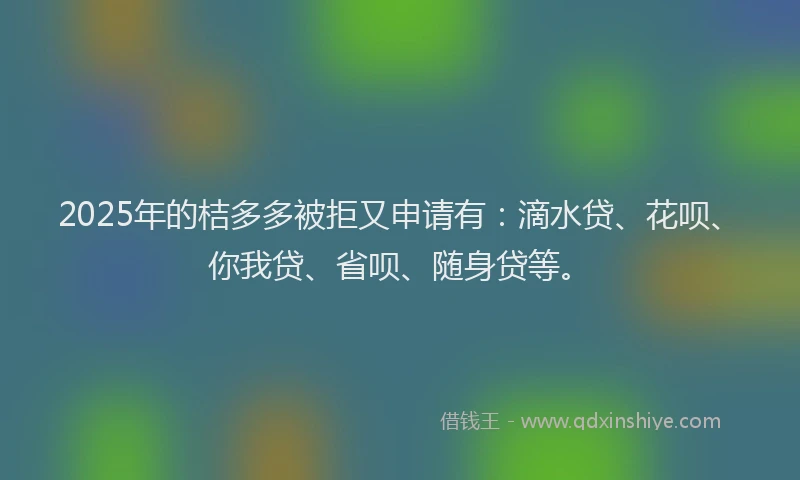 2025年的桔多多被拒又申请有：滴水贷、花呗、你我贷、省呗、随身贷等。