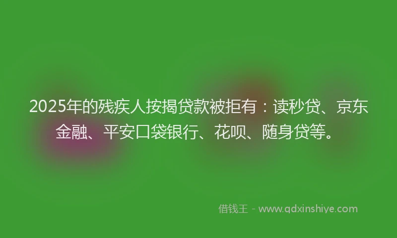 2025年的残疾人按揭贷款被拒有：读秒贷、京东金融、平安口袋银行、花呗、随身贷等。