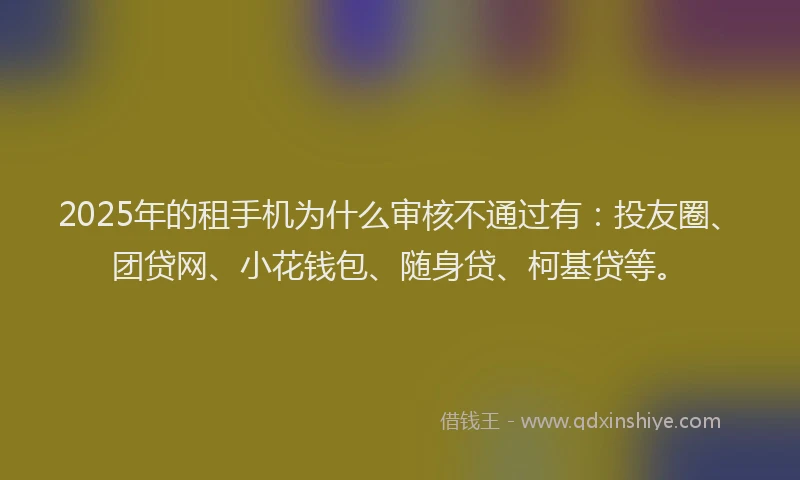 2025年的租手机为什么审核不通过有：投友圈、团贷网、小花钱包、随身贷、柯基贷等。