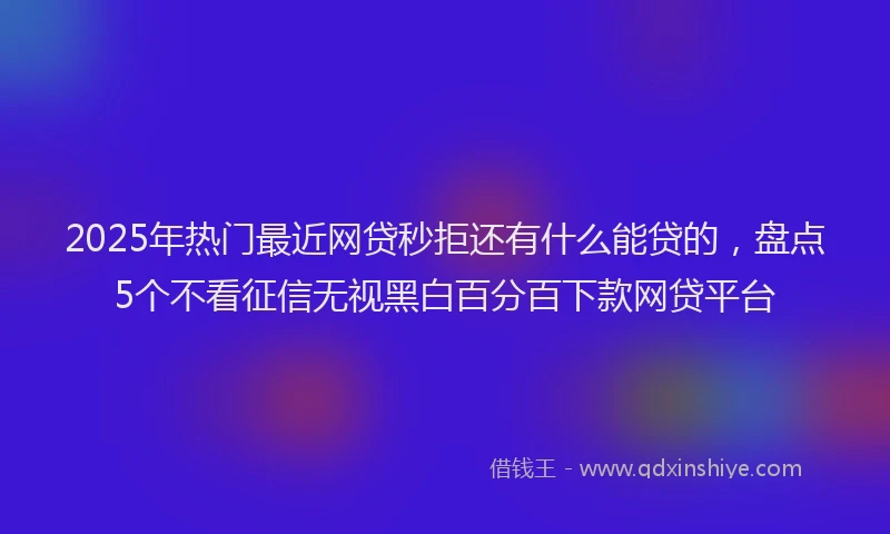 2025年热门最近网贷秒拒还有什么能贷的，盘点5个不看征信无视黑白百分百下款网贷平台