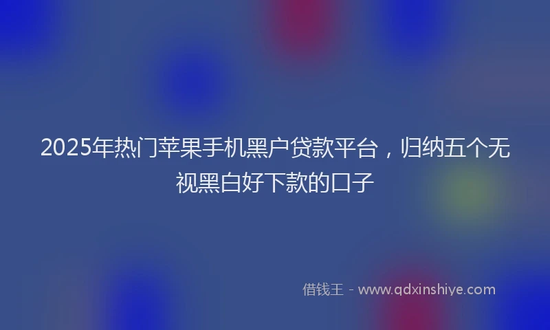 2025年热门苹果手机黑户贷款平台，归纳五个无视黑白好下款的口子