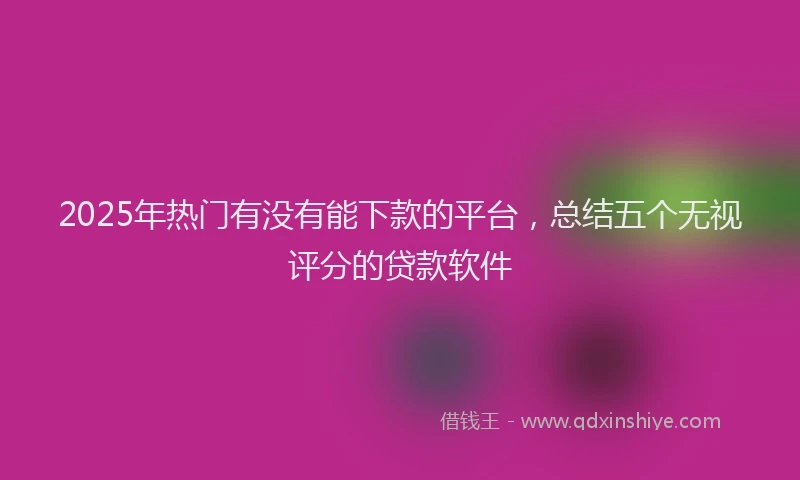 2025年热门有没有能下款的平台，总结五个无视评分的贷款软件