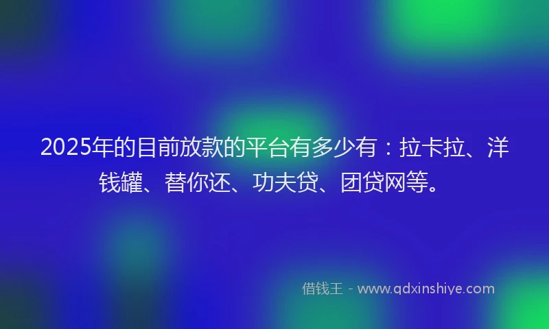 2025年的目前放款的平台有多少有：拉卡拉、洋钱罐、替你还、功夫贷、团贷网等。