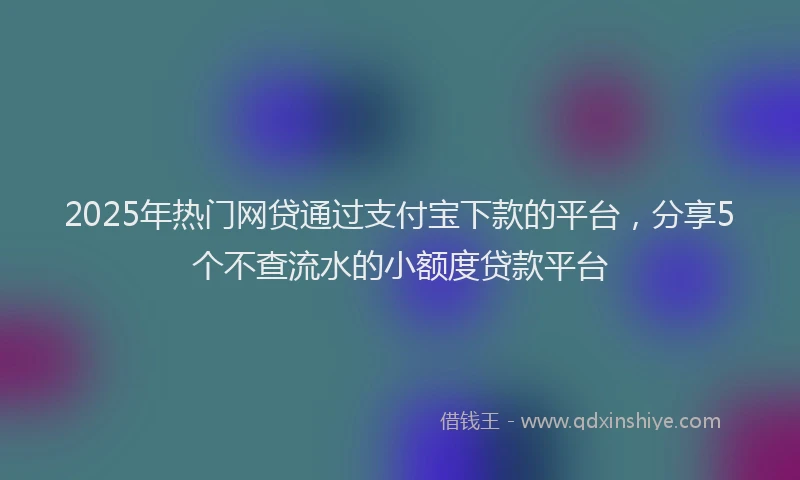 2025年热门网贷通过支付宝下款的平台，分享5个不查流水的小额度贷款平台