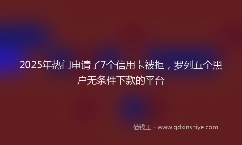 2025年热门申请了7个信用卡被拒，罗列五个黑户无条件下款的平台