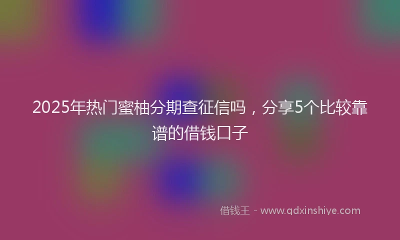 2025年热门蜜柚分期查征信吗，分享5个比较靠谱的借钱口子