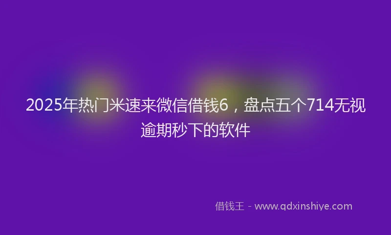 2025年热门米速来微信借钱6，盘点五个714无视逾期秒下的软件