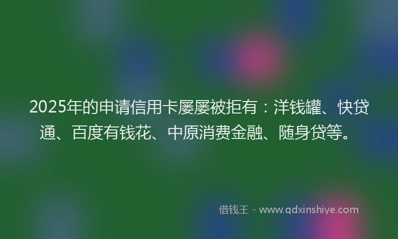 2025年的申请信用卡屡屡被拒有：洋钱罐、快贷通、百度有钱花、中原消费金融、随身贷等。