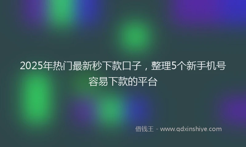 2025年热门最新秒下款口子，整理5个新手机号容易下款的平台