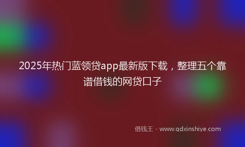 2025年热门蓝领贷app最新版下载，整理五个靠谱借钱的网贷口子
