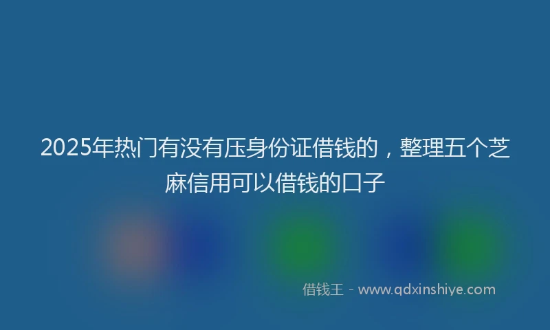 2025年热门有没有压身份证借钱的，整理五个芝麻信用可以借钱的口子