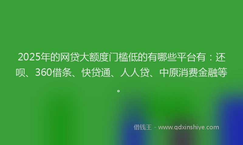2025年的网贷大额度门槛低的有哪些平台有：还呗、360借条、快贷通、人人贷、中原消费金融等。