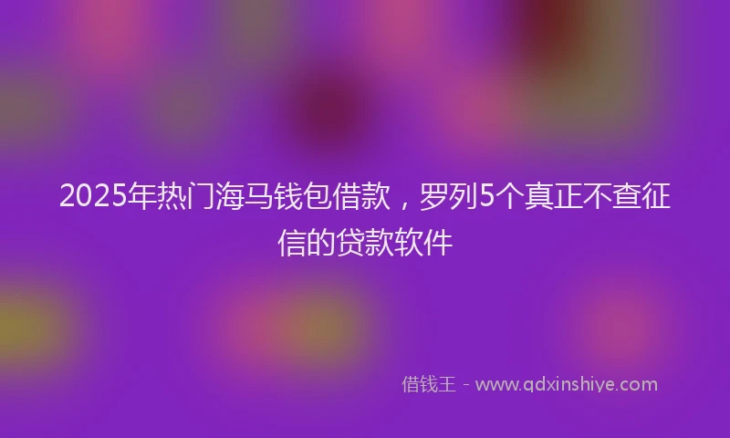 2025年热门海马钱包借款，罗列5个真正不查征信的贷款软件