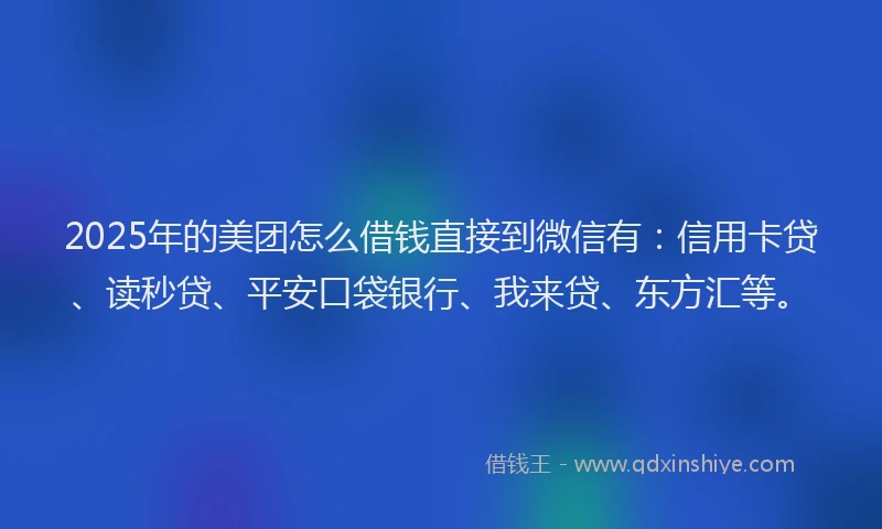 2025年的美团怎么借钱直接到微信有：信用卡贷、读秒贷、平安口袋银行、我来贷、东方汇等。