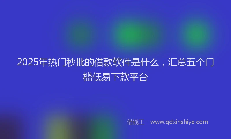 2025年热门秒批的借款软件是什么，汇总五个门槛低易下款平台