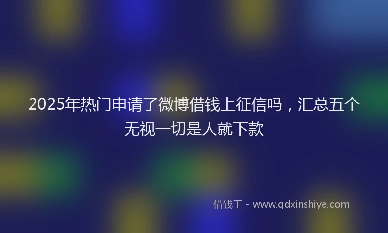 2025年热门申请了微博借钱上征信吗，汇总五个无视一切是人就下款