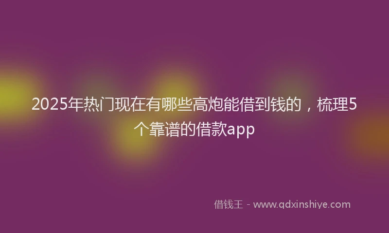 2025年热门现在有哪些高炮能借到钱的，梳理5个靠谱的借款app