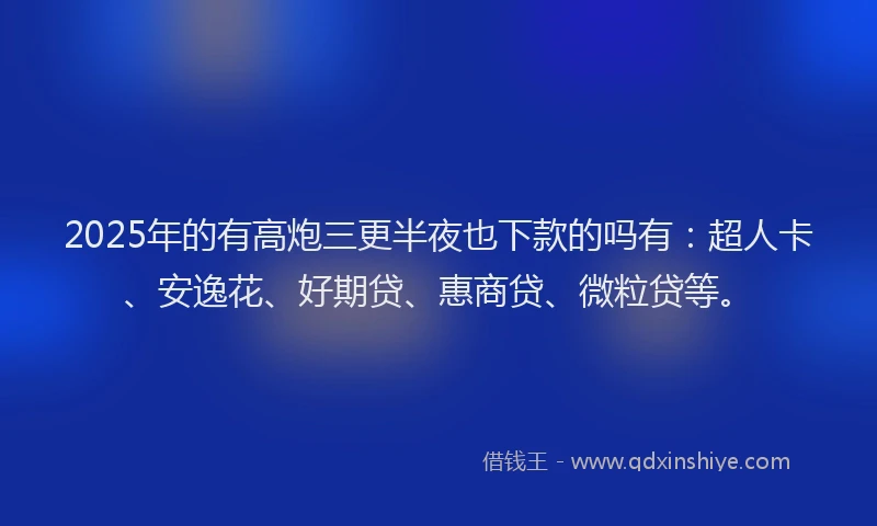 2025年的有高炮三更半夜也下款的吗有：超人卡、安逸花、好期贷、惠商贷、微粒贷等。