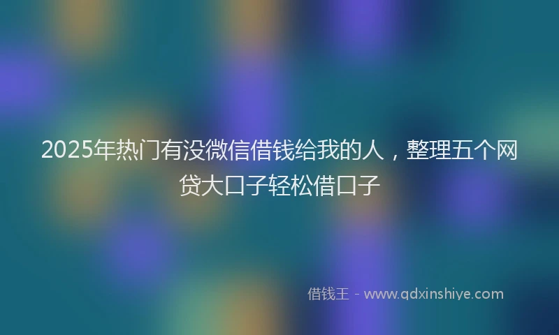 2025年热门有没微信借钱给我的人，整理五个网贷大口子轻松借口子
