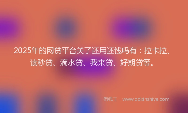 2025年的网贷平台关了还用还钱吗有：拉卡拉、读秒贷、滴水贷、我来贷、好期贷等。