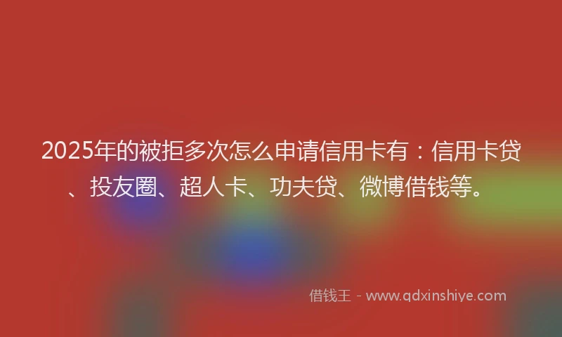 2025年的被拒多次怎么申请信用卡有：信用卡贷、投友圈、超人卡、功夫贷、微博借钱等。