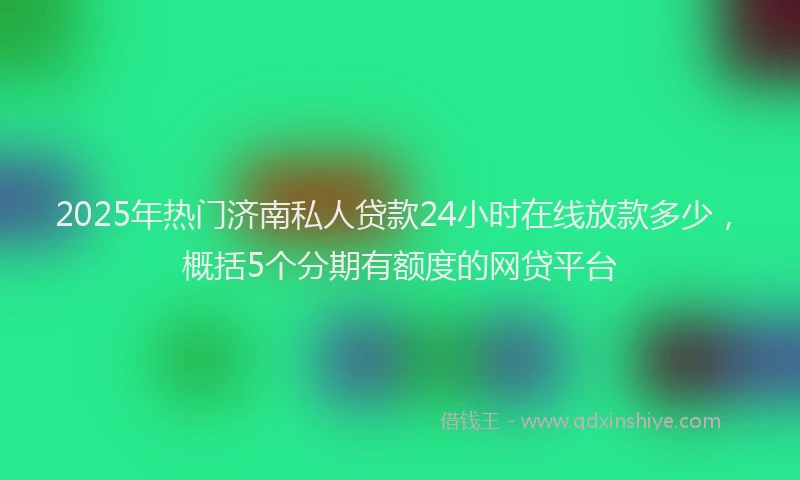 2025年热门济南私人贷款24小时在线放款多少，概括5个分期有额度的网贷平台