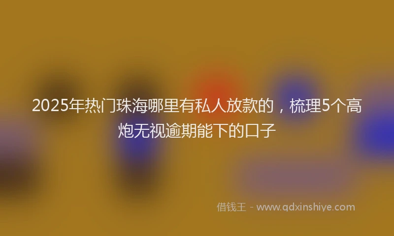 2025年热门珠海哪里有私人放款的，梳理5个高炮无视逾期能下的口子