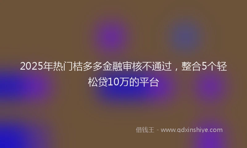 2025年热门桔多多金融审核不通过，整合5个轻松贷10万的平台