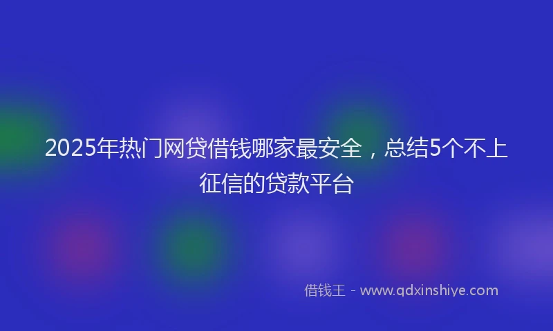 2025年热门网贷借钱哪家最安全，总结5个不上征信的贷款平台