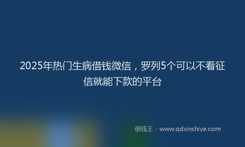 2025年热门生病借钱微信，罗列5个可以不看征信就能下款的平台