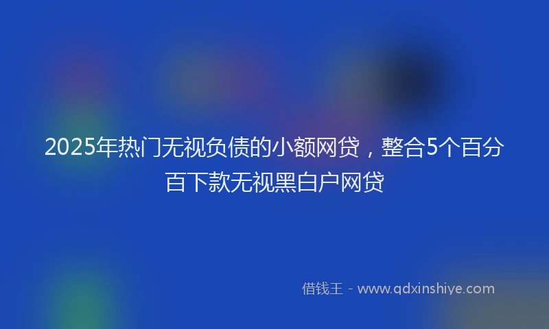 2025年热门无视负债的小额网贷，整合5个百分百下款无视黑白户网贷