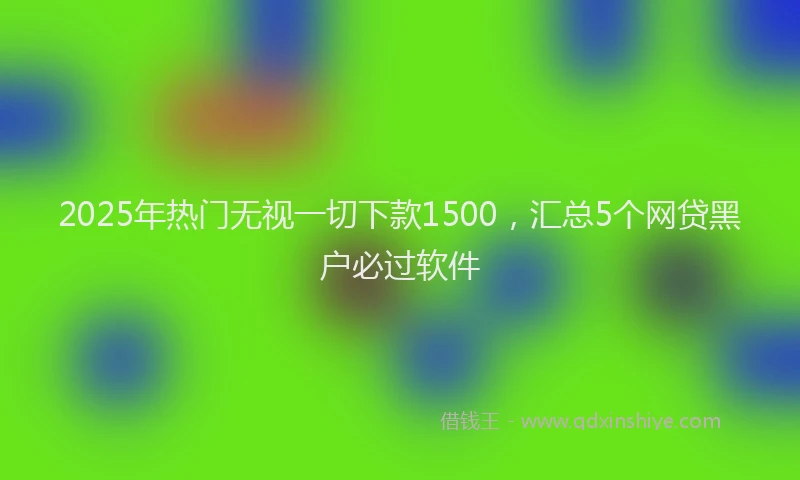 2025年热门无视一切下款1500，汇总5个网贷黑户必过软件