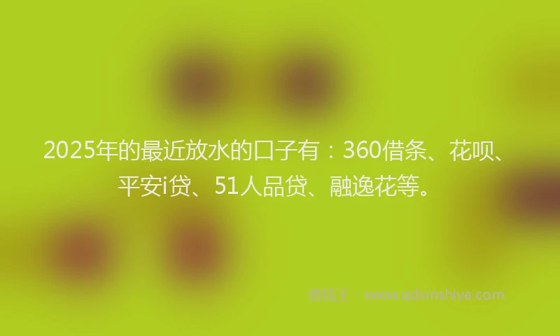 2025年的最近放水的口子有：360借条、花呗、平安i贷、51人品贷、融逸花等。