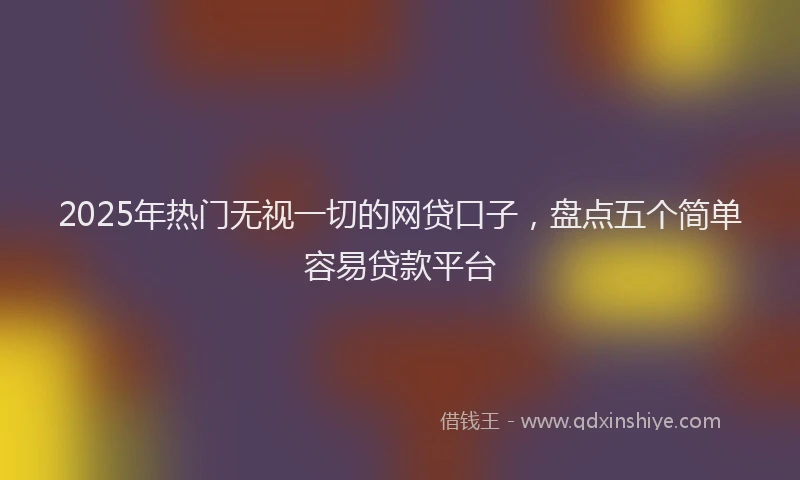 2025年热门无视一切的网贷口子，盘点五个简单容易贷款平台
