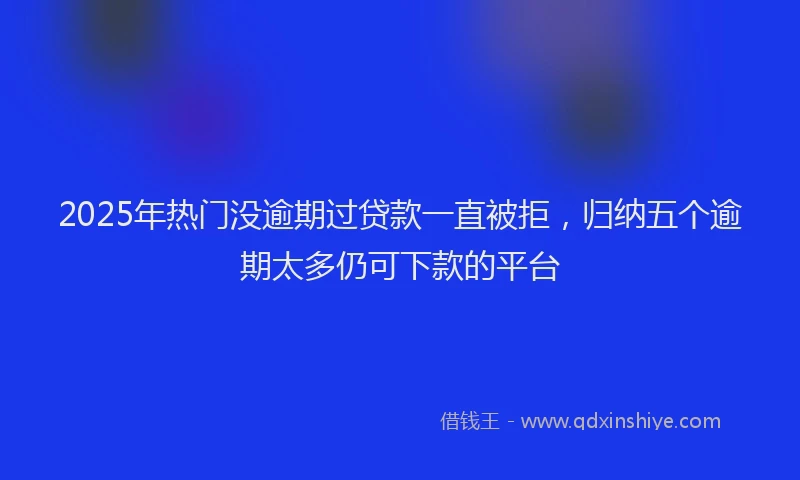 2025年热门没逾期过贷款一直被拒，归纳五个逾期太多仍可下款的平台