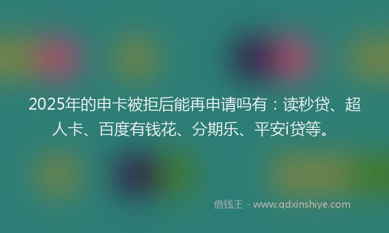2025年的申卡被拒后能再申请吗有：读秒贷、超人卡、百度有钱花、分期乐、平安i贷等。