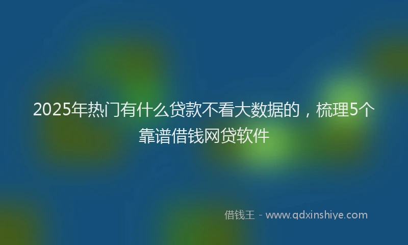 2025年热门有什么贷款不看大数据的，梳理5个靠谱借钱网贷软件