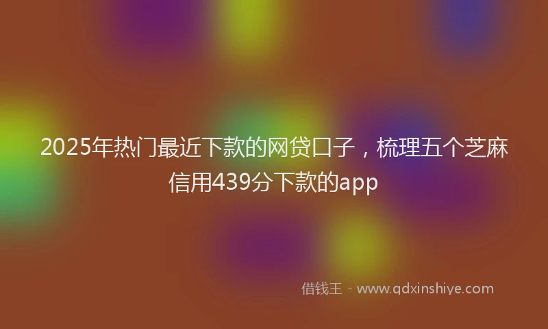 2025年热门最近下款的网贷口子，梳理五个芝麻信用439分下款的app