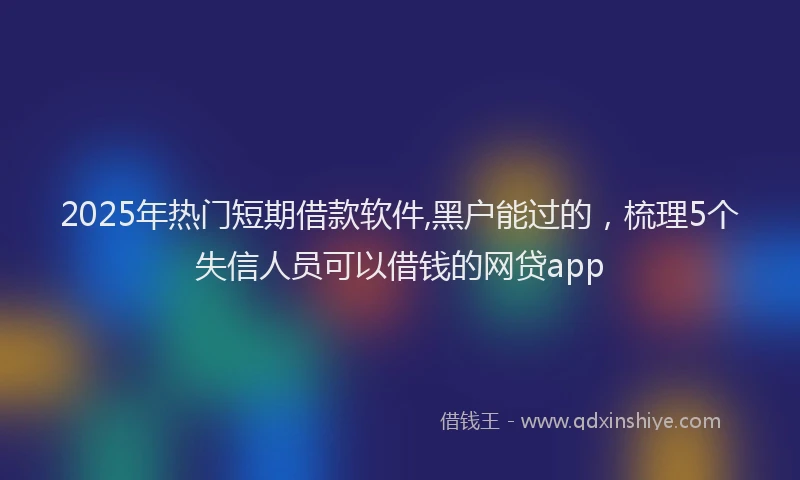 2025年热门短期借款软件,黑户能过的，梳理5个失信人员可以借钱的网贷app