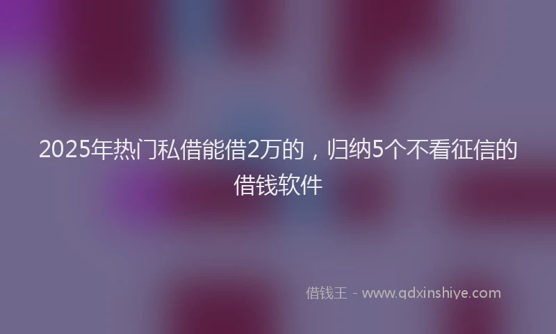 2025年热门私借能借2万的，归纳5个不看征信的借钱软件