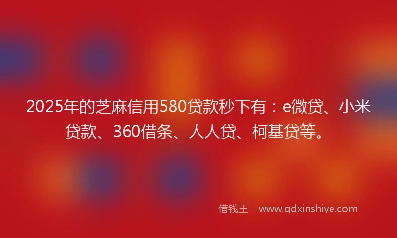 2025年的芝麻信用580贷款秒下有：e微贷、小米贷款、360借条、人人贷、柯基贷等。