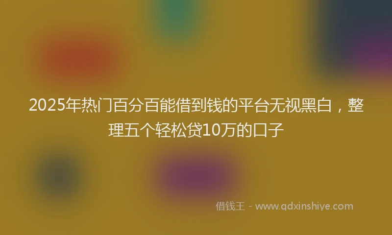 2025年热门百分百能借到钱的平台无视黑白，整理五个轻松贷10万的口子