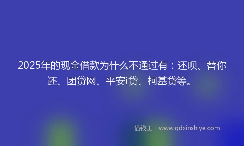 2025年的现金借款为什么不通过有：还呗、替你还、团贷网、平安i贷、柯基贷等。