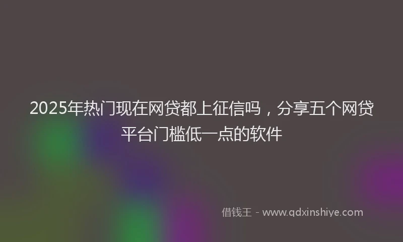 2025年热门现在网贷都上征信吗，分享五个网贷平台门槛低一点的软件
